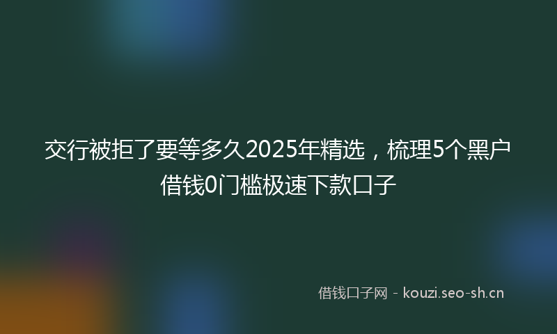 交行被拒了要等多久2025年精选，梳理5个黑户借钱0门槛极速下款口子