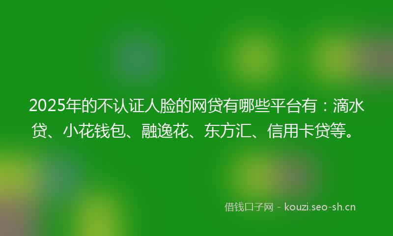 2025年的不认证人脸的网贷有哪些平台有：滴水贷、小花钱包、融逸花、东方汇、信用卡贷等。