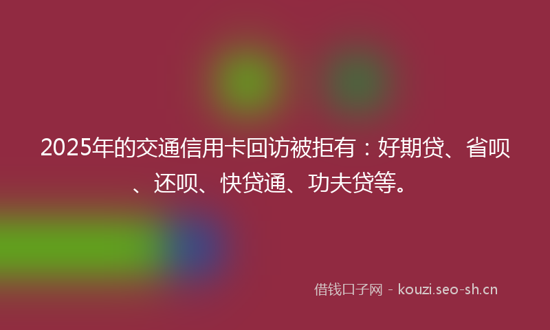 2025年的交通信用卡回访被拒有：好期贷、省呗、还呗、快贷通、功夫贷等。