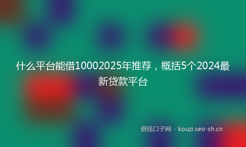 什么平台能借10002025年推荐，概括5个2024最新贷款平台