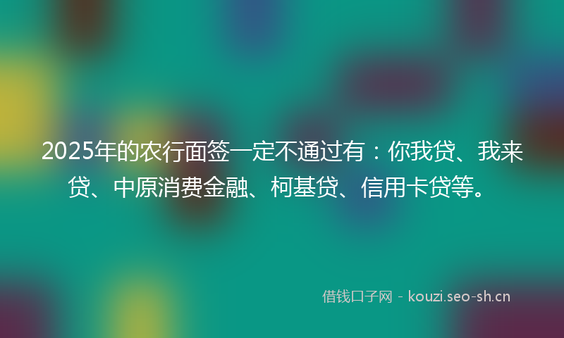 2025年的农行面签一定不通过有：你我贷、我来贷、中原消费金融、柯基贷、信用卡贷等。