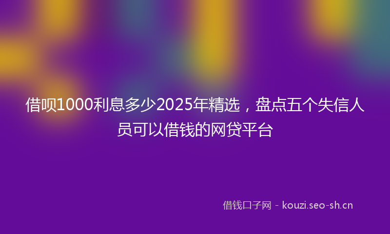 借呗1000利息多少2025年精选，盘点五个失信人员可以借钱的网贷平台