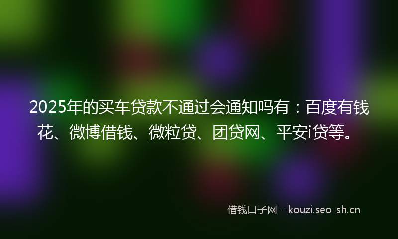 2025年的买车贷款不通过会通知吗有：百度有钱花、微博借钱、微粒贷、团贷网、平安i贷等。