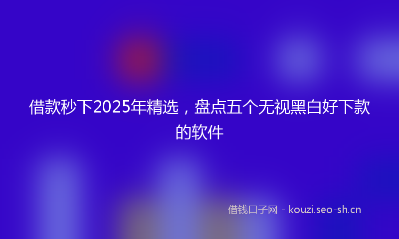 借款秒下2025年精选，盘点五个无视黑白好下款的软件