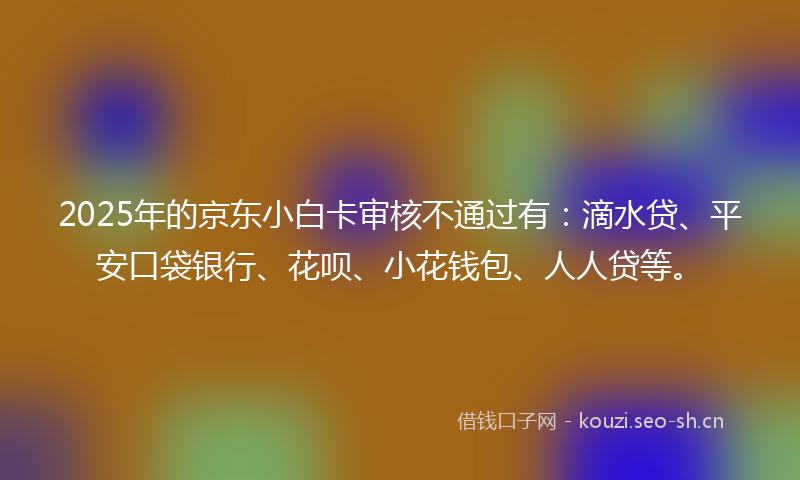 2025年的京东小白卡审核不通过有：滴水贷、平安口袋银行、花呗、小花钱包、人人贷等。