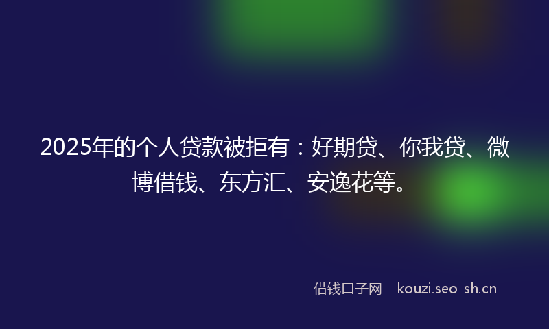 2025年的个人贷款被拒有：好期贷、你我贷、微博借钱、东方汇、安逸花等。