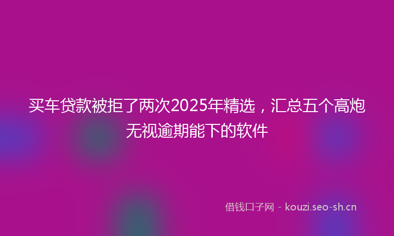 买车贷款被拒了两次2025年精选，汇总五个高炮无视逾期能下的软件