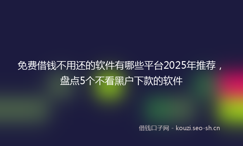 免费借钱不用还的软件有哪些平台2025年推荐，盘点5个不看黑户下款的软件