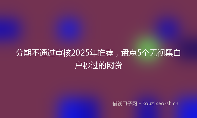 分期不通过审核2025年推荐,盘点5个无视黑白户秒过的网贷