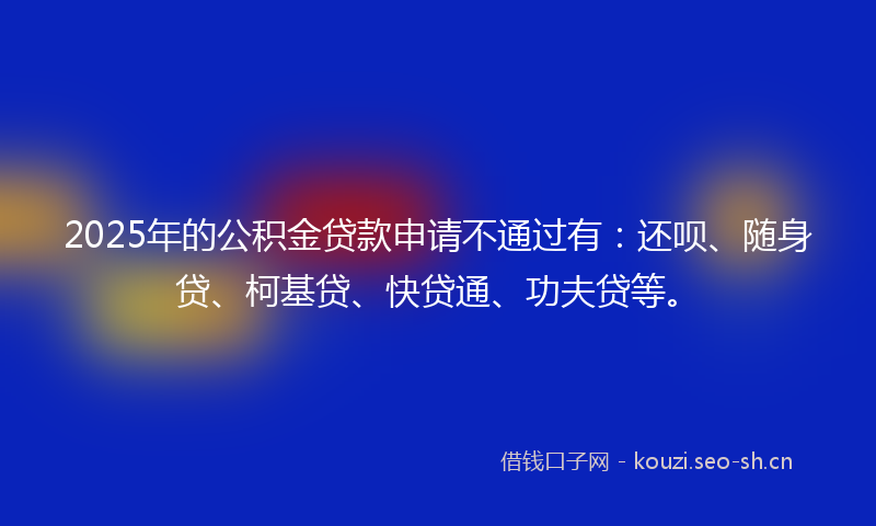 2025年的公积金贷款申请不通过有：还呗、随身贷、柯基贷、快贷通、功夫贷等。