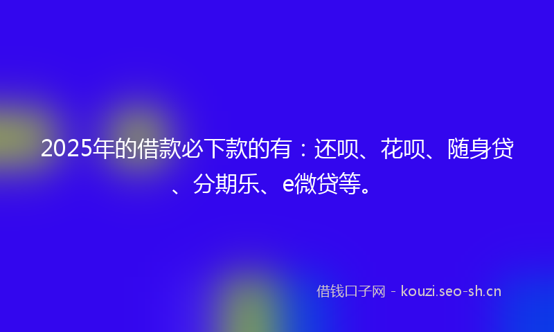 2025年的借款必下款的有:还呗、花呗、随身贷、分期乐、e微贷等。