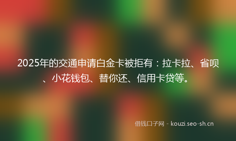 2025年的交通申请白金卡被拒有:拉卡拉、省呗、小花钱包、替你还、信用卡贷等。