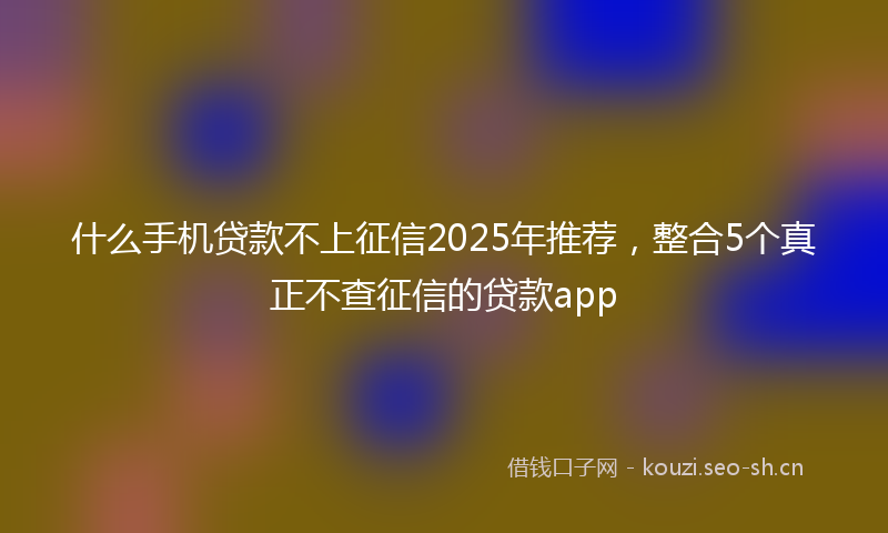 什么手机贷款不上征信2025年推荐,整合5个真正不查征信的贷款app