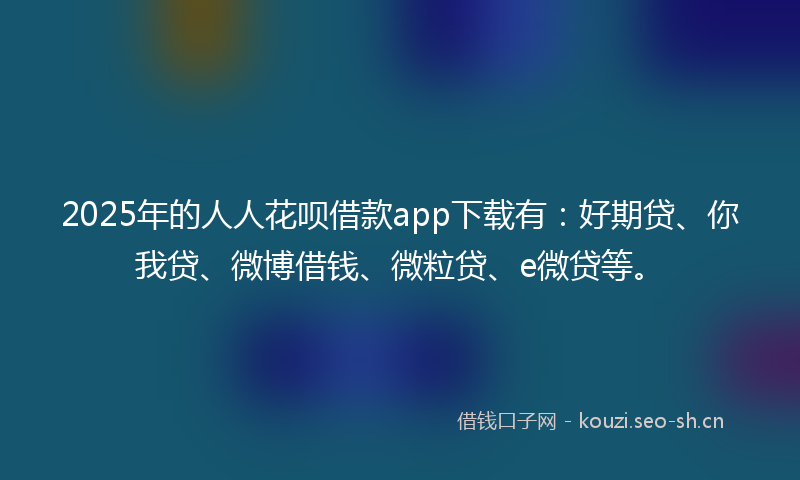 2025年的人人花呗借款app下载有：好期贷、你我贷、微博借钱、微粒贷、e微贷等。
