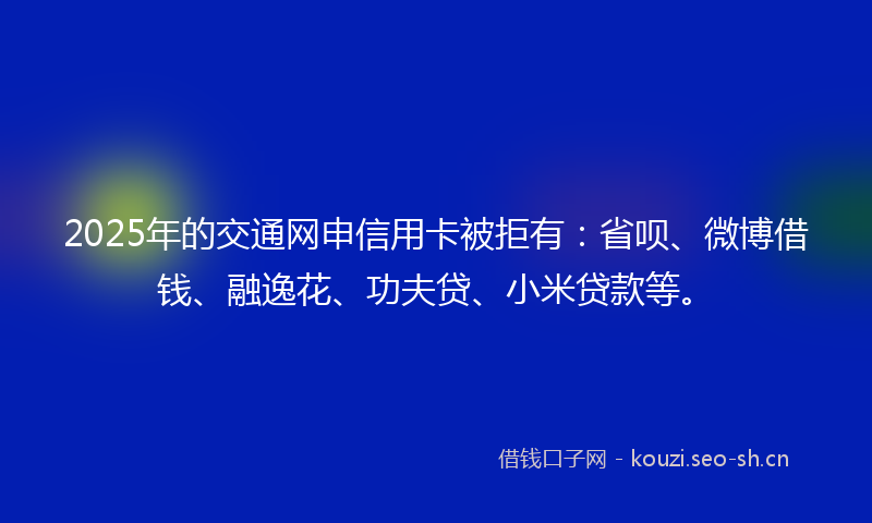 2025年的交通网申信用卡被拒有:省呗、微博借钱、融逸花、功夫贷、小米贷款等。