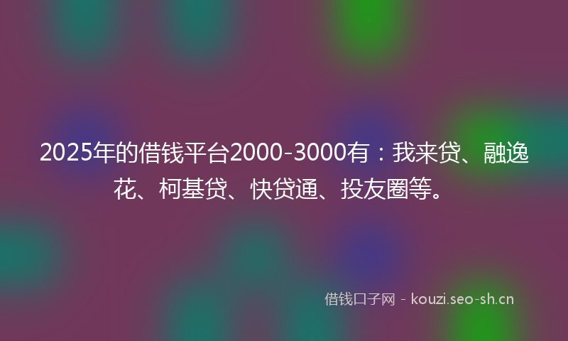 2025年的借钱平台2000-3000有：我来贷、融逸花、柯基贷、快贷通、投友圈等。