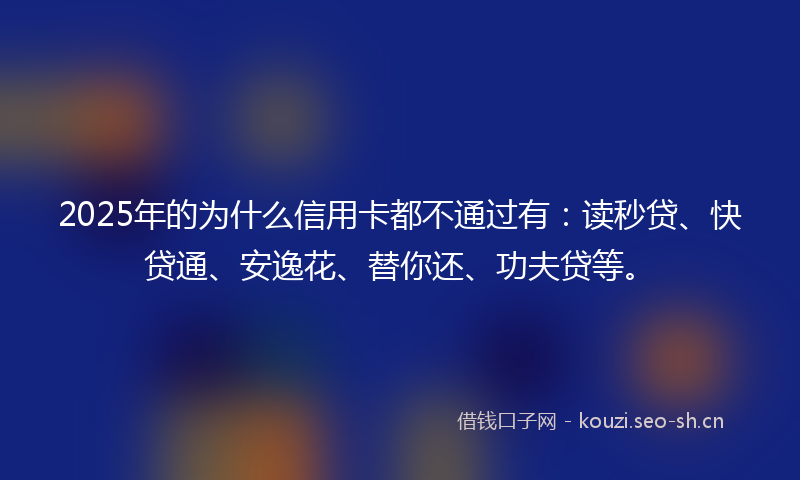 2025年的为什么信用卡都不通过有：读秒贷、快贷通、安逸花、替你还、功夫贷等。
