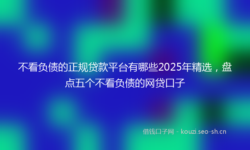 不看负债的正规贷款平台有哪些2025年精选，盘点五个不看负债的网贷口子