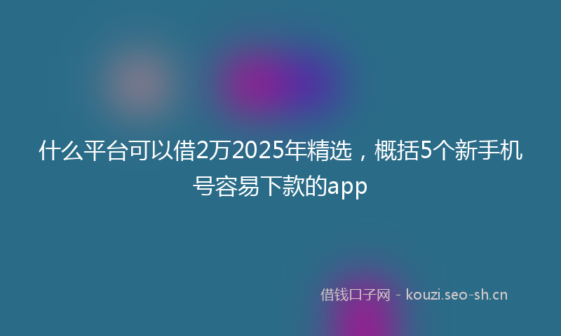 什么平台可以借2万2025年精选，概括5个新手机号容易下款的app