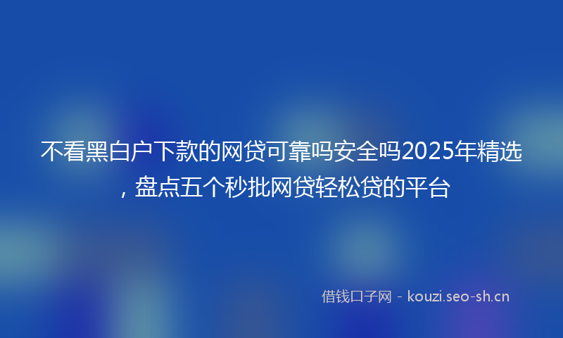 不看黑白户下款的网贷可靠吗安全吗2025年精选,盘点五个秒批网贷轻松贷的平台