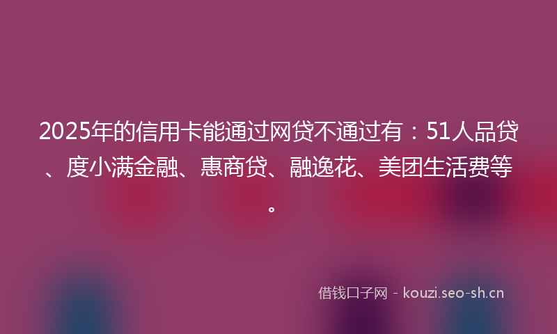 2025年的信用卡能通过网贷不通过有：51人品贷、度小满金融、惠商贷、融逸花、美团生活费等。
