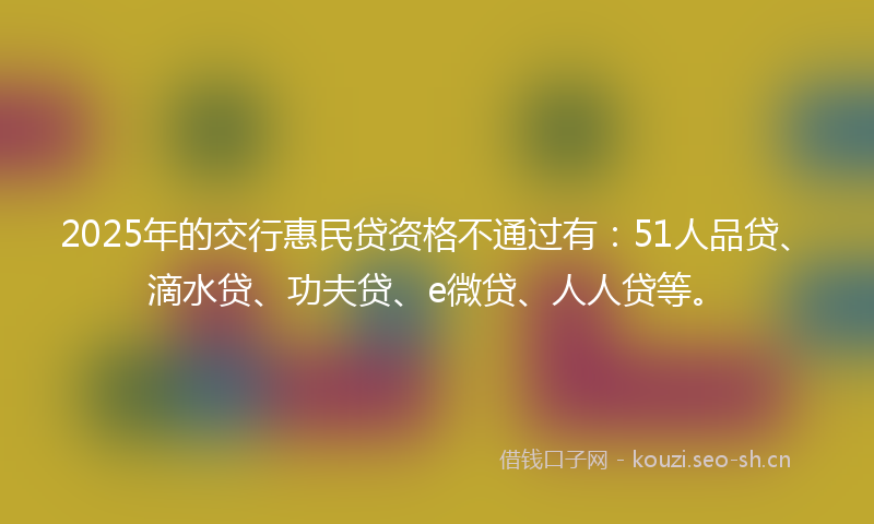 2025年的交行惠民贷资格不通过有：51人品贷、滴水贷、功夫贷、e微贷、人人贷等。