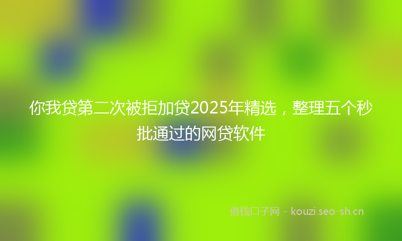 你我贷第二次被拒加贷2025年精选，整理五个秒批通过的网贷软件
