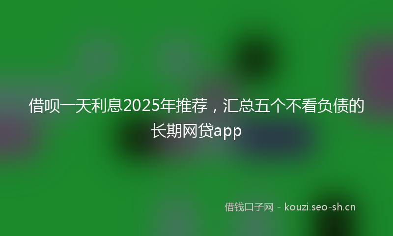 借呗一天利息2025年推荐，汇总五个不看负债的长期网贷app
