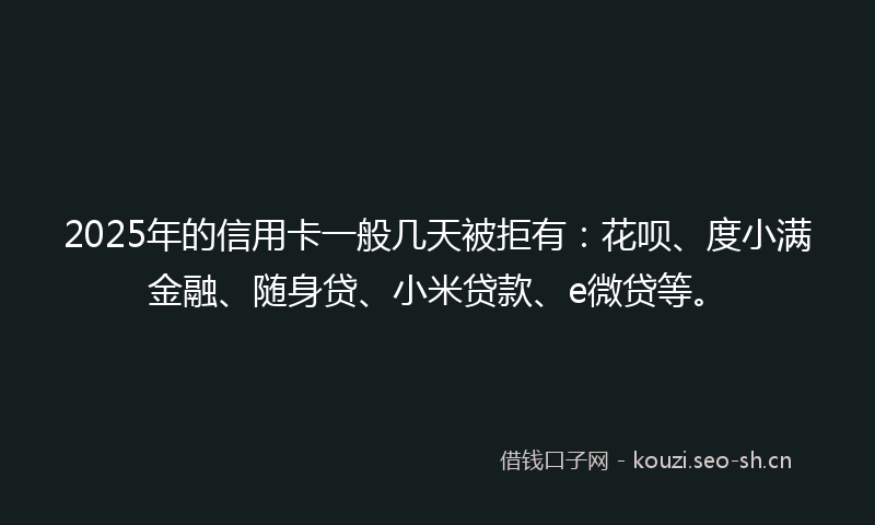 2025年的信用卡一般几天被拒有：花呗、度小满金融、随身贷、小米贷款、e微贷等。