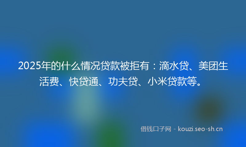 2025年的什么情况贷款被拒有：滴水贷、美团生活费、快贷通、功夫贷、小米贷款等。