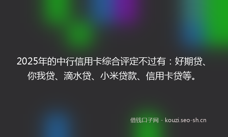 2025年的中行信用卡综合评定不过有：好期贷、你我贷、滴水贷、小米贷款、信用卡贷等。