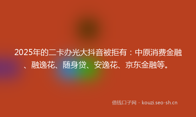 2025年的二卡办光大抖音被拒有：中原消费金融、融逸花、随身贷、安逸花、京东金融等。