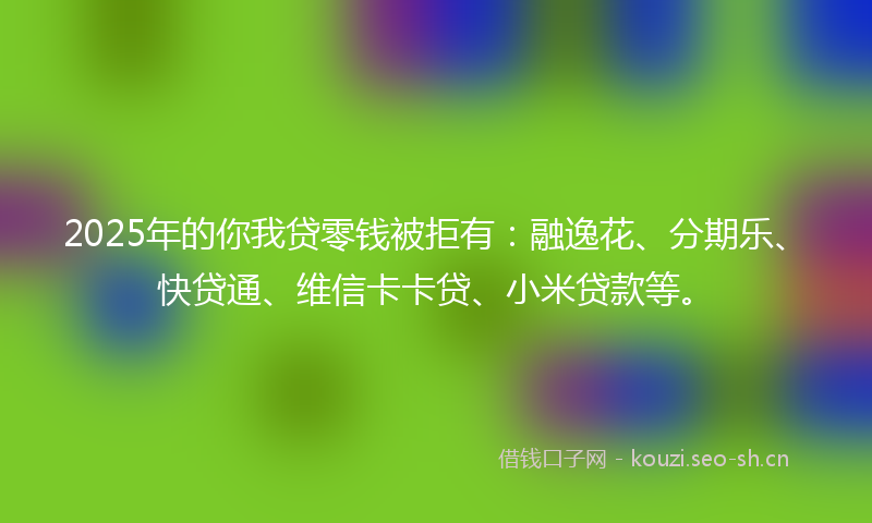 2025年的你我贷零钱被拒有：融逸花、分期乐、快贷通、维信卡卡贷、小米贷款等。
