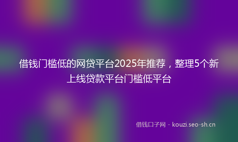 借钱门槛低的网贷平台2025年推荐,整理5个新上线贷款平台门槛低平台