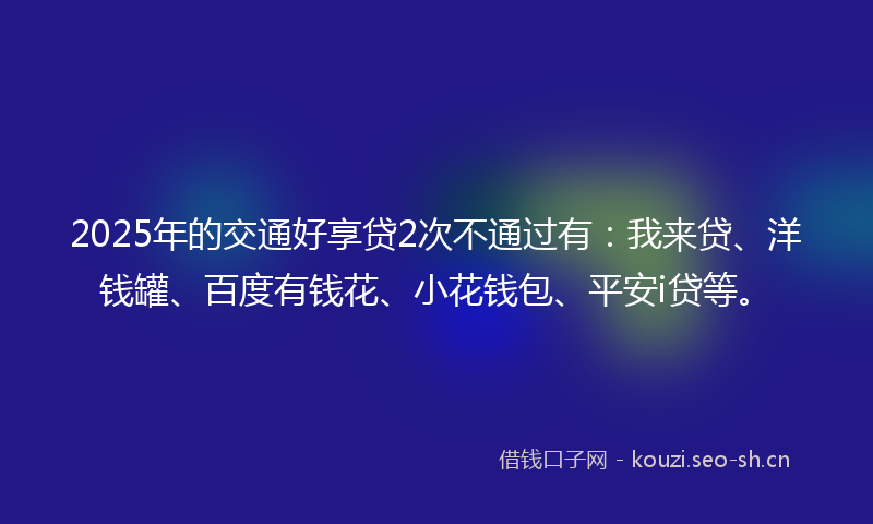 2025年的交通好享贷2次不通过有：我来贷、洋钱罐、百度有钱花、小花钱包、平安i贷等。