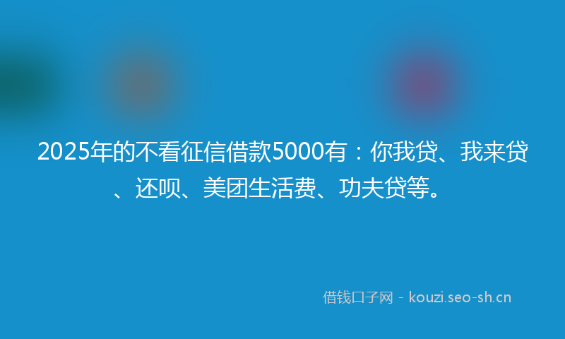 2025年的不看征信借款5000有：你我贷、我来贷、还呗、美团生活费、功夫贷等。
