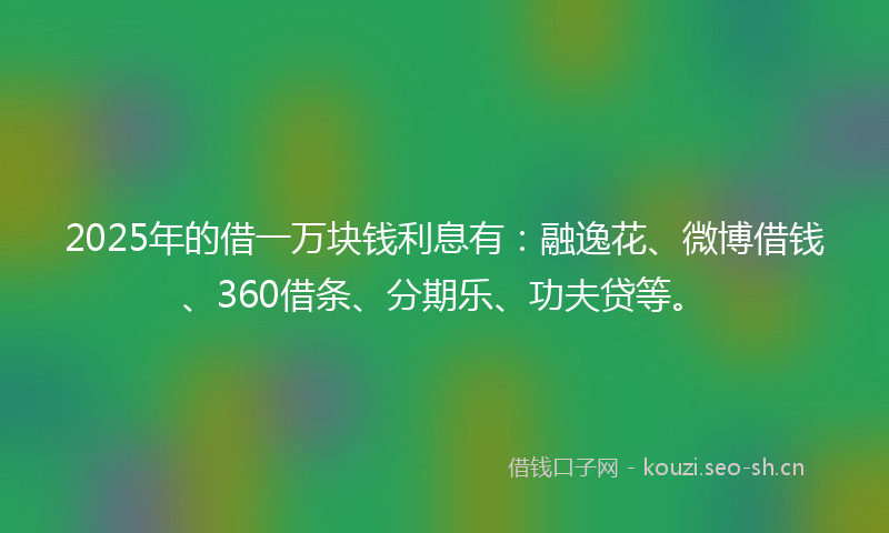 2025年的借一万块钱利息有：融逸花、微博借钱、360借条、分期乐、功夫贷等。
