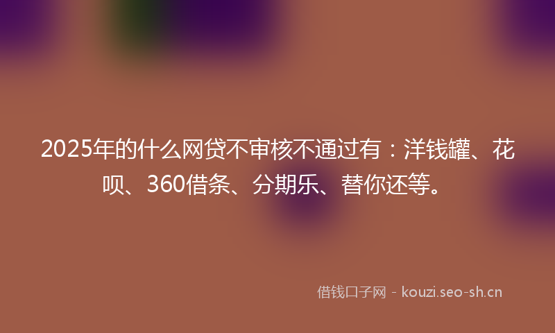 2025年的什么网贷不审核不通过有：洋钱罐、花呗、360借条、分期乐、替你还等。