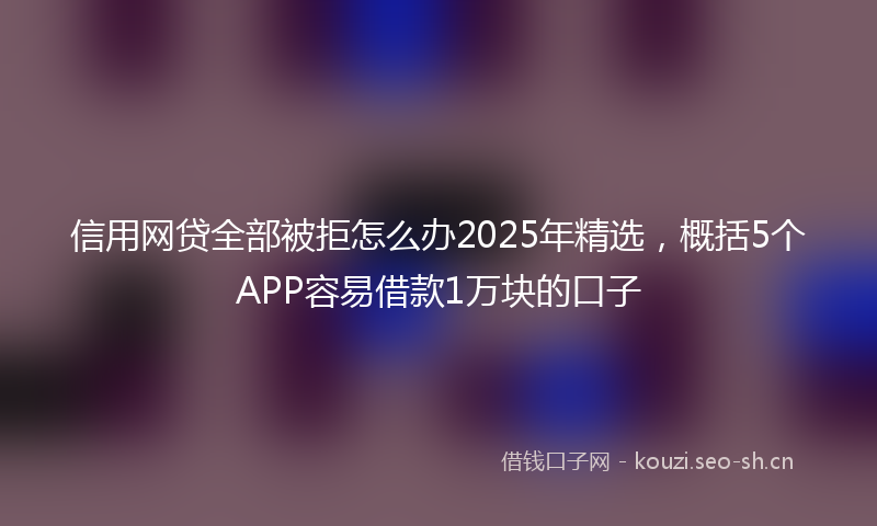 信用网贷全部被拒怎么办2025年精选，概括5个APP容易借款1万块的口子