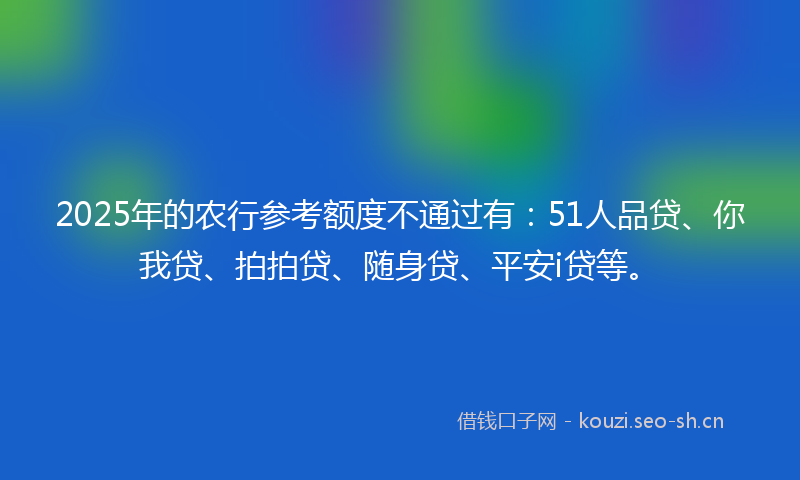 2025年的农行参考额度不通过有:51人品贷、你我贷、拍拍贷、随身贷、平安i贷等。