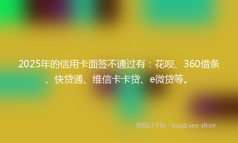2025年的信用卡面签不通过有:花呗、360借条、快贷通、维信卡卡贷、e微贷等。