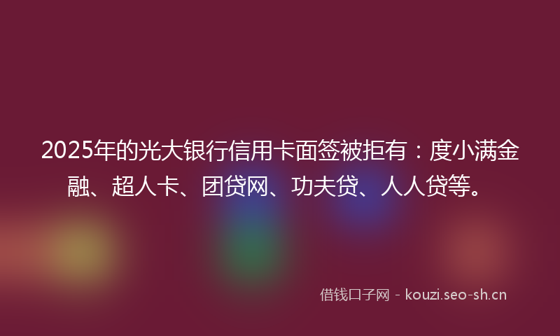 2025年的光大银行信用卡面签被拒有：度小满金融、超人卡、团贷网、功夫贷、人人贷等。