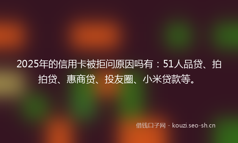 2025年的信用卡被拒问原因吗有:51人品贷、拍拍贷、惠商贷、投友圈、小米贷款等。