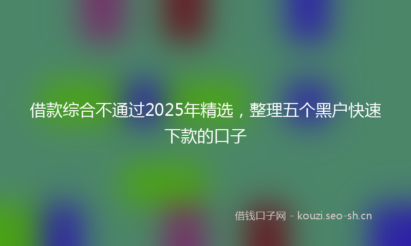 借款综合不通过2025年精选，整理五个黑户快速下款的口子