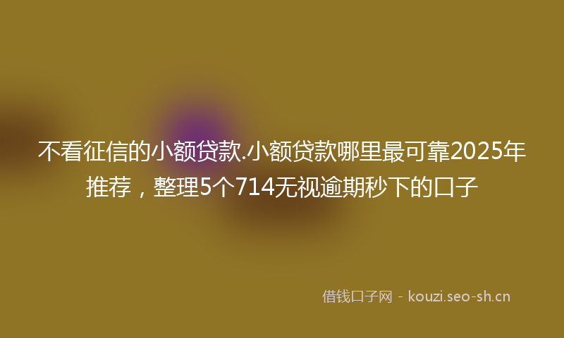 不看征信的小额贷款.小额贷款哪里最可靠2025年推荐,整理5个714无视逾期秒下的口子