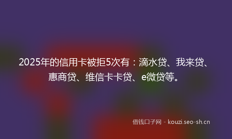 2025年的信用卡被拒5次有：滴水贷、我来贷、惠商贷、维信卡卡贷、e微贷等。