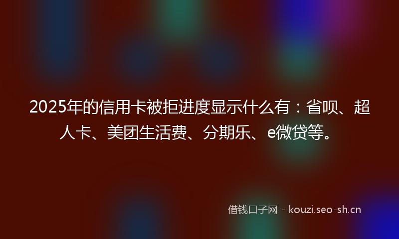 2025年的信用卡被拒进度显示什么有：省呗、超人卡、美团生活费、分期乐、e微贷等。