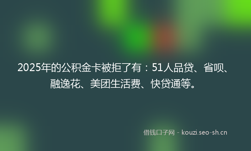 2025年的公积金卡被拒了有:51人品贷、省呗、融逸花、美团生活费、快贷通等。