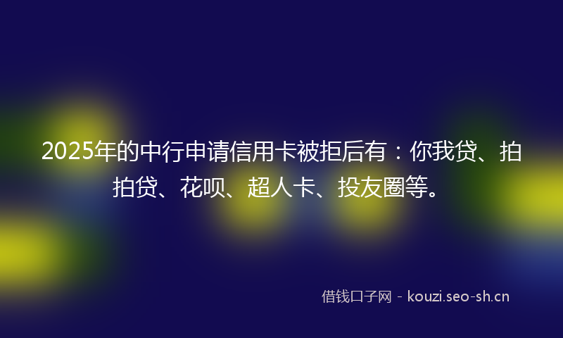 2025年的中行申请信用卡被拒后有：你我贷、拍拍贷、花呗、超人卡、投友圈等。