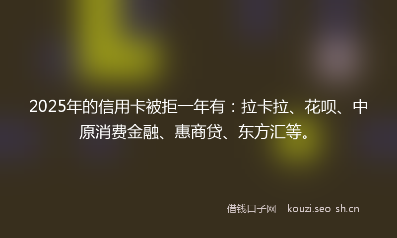 2025年的信用卡被拒一年有：拉卡拉、花呗、中原消费金融、惠商贷、东方汇等。